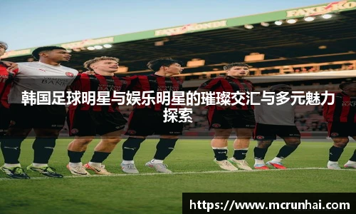 韩国足球明星与娱乐明星的璀璨交汇与多元魅力探索